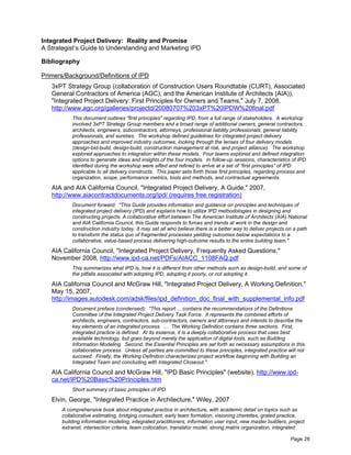Integrated Project Delivery: Reality and Promise
A Strategist’s Guide to Understanding and Marketing IPD

Bibliography

Primers/Background/Definitions of IPD
   3xPT Strategy Group (collaboration of Construction Users Roundtable (CURT), Associated
   General Contractors of America (AGC), and the American Institute of Architects (AIA)),
   "Integrated Project Delivery: First Principles for Owners and Teams," July 7, 2008,
   http://www.agc.org/galleries/projectd/20080707%203xPT%20IPDW%20final.pdf
           This document outlines "first principles" regarding IPD, from a full range of stakeholders. A workshop
           involved 3xPT Strategy Group members and a broad range of additional owners, general contractors,
           architects, engineers, subcontractors, attorneys, professional liability professionals, general liability
           professionals, and sureties. The workshop defined guidelines for integrated project delivery
           approaches and improved industry outcomes, looking through the lenses of four delivery models
           (design-bid-build, design-build, construction management at risk, and project alliance). The workshop
           explored approaches to integration within these models. Four teams explored and defined integration
           options to generate ideas and insights of the four models. In follow-up sessions, characteristics of IPD
           identified during the workshop were sifted and refined to arrive at a set of “first principles” of IPD
           applicable to all delivery constructs. This paper sets forth those first principles, regarding process and
           organization, scope, performance metrics, tools and methods, and contractual agreements.

   AIA and AIA California Council, "Integrated Project Delivery, A Guide," 2007,
   http://www.aiacontractdocuments.org/ipd/ (requires free registration)
           Document forward: "This Guide provides information and guidance on principles and techniques of
           integrated project delivery (IPD) and explains how to utilize IPD methodologies in designing and
           constructing projects. A collaborative effort between The American Institute of Architects (AIA) National
           and AIA California Council, this Guide responds to forces and trends at work in the design and
           construction industry today. It may set all who believe there is a better way to deliver projects on a path
           to transform the status quo of fragmented processes yielding outcomes below expectations to a
           collaborative, value-based process delivering high-outcome results to the entire building team."

   AIA California Council, "Integrated Project Delivery, Frequently Asked Questions,"
   November 2008, http://www.ipd-ca.net/PDFs/AIACC_1108FAQ.pdf
           This summarizes what IPD is, how it is different from other methods such as design-build, and some of
           the pitfalls associated with adopting IPD, adopting it poorly, or not adopting it.

   AIA California Council and McGraw Hill, "Integrated Project Delivery, A Working Definition,"
   May 15, 2007,
   http://images.autodesk.com/adsk/files/ipd_definition_doc_final_with_supplemental_info.pdf
           Document preface (condensed): "This report ... contains the recommendations of the Definitions
           Committee of the Integrated Project Delivery Task Force. It represents the combined efforts of
           architects, engineers, contractors, sub-contractors, owners and attorneys and intends to describe the
           key elements of an integrated process. ... The Working Definition contains three sections. First,
           integrated practice is defined. At its essence, it is a deeply collaborative process that uses best
           available technology, but goes beyond merely the application of digital tools, such as Building
           Information Modeling. Second, the Essential Principles are set forth as necessary assumptions in this
           collaborative process. Unless all parties are committed to these principles, integrated practice will not
           succeed. Finally, the Working Definition characterizes project workflow beginning with Building an
           Integrated Team and concluding with Integrated Closeout."

   AIA California Council and McGraw Hill, "IPD Basic Principles" (website), http://www.ipd-
   ca.net/IPD%20Basic%20Principles.htm
           Short summary of basic principles of IPD.

   Elvin, George, "Integrated Practice in Architecture," Wiley, 2007
       A comprehensive book about integrated practice in architecture, with academic detail on topics such as
       collaborative estimating, bridging consultant, early team formation, visioning charettes, grated practice,
       building information modeling, integrated practitioners, information user input, new master builders, project
       extranet, intersection criteria, team collocation, translator model, strong matrix organization, integrated

                                                                                                              Page 26
 