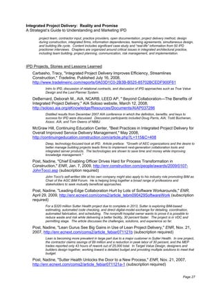 Integrated Project Delivery: Reality and Promise
A Strategist’s Guide to Understanding and Marketing IPD
       project team, contractor input, practice providers, open documentation, project delivery method, design
       during construction, integrated firms, information dependencies, teaming agreements, simultaneous design,
       and building life cycle. Content includes significant case study and “real-life” information from 50 IPD
       practioner interviews. Chapters are organized around critical issues in integrated architectural practice,
       including team building, project planning, communication, risk management, and implementation.



IPD Projects, Stories and Lessons Learned
   Carbasho, Tracy, "Integrated Project Delivery Improves Efficiency, Streamlines
   Construction," Tradeline, Published July 16, 2008,
   http://www.tradelineinc.com/reports/0A03D1C0-2B3B-B525-85702BCEDF900F61
           Intro to IPD, discussion of relational contracts, and discussion of IPD approaches such as True Value
           Design and the Last Planner System.

   DeBernard, Deborah M., AIA, NCARB, LEED AP, " Beyond Collaboration—The Benefits of
   Integrated Project Delivery," AIA Soloso website, March 12, 2008,
   http://soloso.aia.org/eKnowledge/Resources/Documents/AIAP037286
           Distilled results from December 2007 AIA conference in which the definition, benefits, and keys to
           success for IPD were discussed. Discussion participants included Doug Parris, AIA; Todd Buchanan,
           Assoc. AIA; and Tom Owens of NBBJ.

   McGraw Hill, Continuing Education Center, "Best Practices in Integrated Project Delivery for
   Overall Improved Service Delivery Management," May 2008,
   http://continuingeducation.construction.com/article.php?L=115&C=408
           Deep, technology-focused look at IPD. Article preface: "Growth of AEC organizations and the desire to
           better manage building projects leads firms to implement next-generation collaboration tools and
           integrated server products. The technologies are shown to save time and money while improving
           knowledge management."

   Post, Nadine, "Chief Enabling Officer Drives Hard for Process Transformation in
   Construction," ENR, Jan. 7, 2009, http://enr.construction.com/people/awards/2009/0107-
   JohnTocci.asp (subscription required)
           John Tocci's self-written title at his own company might also apply to his industry role promoting BIM as
           Chair of the AGC BIM Forum. He is helping bring together a broad range of professions and
           stakeholders to seek mutually beneficial approaches.

   Post, Nadine, "Leading-Edge Collaboration Hurt by Lots of Software Workarounds," ENR,
   April 29, 2009, http://enr.ecnext.com/coms2/article_tebm090429SoftwareWork (subscription
   required)
           For a $320 million Sutter Health project due to complete in 2013, Sutter is exploring BIM-based
           estimating, automated code checking, and direct digital-model exchange for detailing, coordination,
           automated fabrication, and scheduling. The nonprofit hospital owner wants to prove it is possible to
           reduce waste and risk while delivering a better facility, 30 percent faster. The project is in VDC and
           permitting stage. The article discusses the challenges, solutions, and experience so far.

   Post, Nadine, "Lean Gurus See Big Gains in Use of Lean Project Delivery," ENR, Nov. 21,
   2007, http://enr.ecnext.com/coms2/article_febiar071121b (subscription required)
           Lean is becoming more prevalent in large part due to a major customer in Sutter Health. In one project,
           the contractor claims savings of $9 million and a reduction in peak labor of 30 percent, and the MEP
           trades reported only 43 hours of rework out of 25,000 total. In Target Value Design, designers and
           builders design together, working toward a detailed budget and providing multiple solutions to meet that
           budget.

   Post, Nadine, "Sutter Health Unlocks the Door to a New Process," ENR, Nov. 21, 2007,
   http://enr.ecnext.com/coms2/article_febiar071121a-1 (subscription required)


                                                                                                             Page 27
 