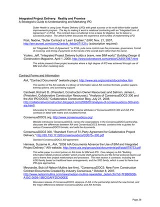 Integrated Project Delivery: Reality and Promise
A Strategist’s Guide to Understanding and Marketing IPD
          Sutter Health is using Lean Project Delivery (LPD) with great success on its multi-billion-dollar capital
          improvements program. The key to making it work is relational contracting with an "Integrated form of
          Agreement," or IFOA. The contract does not attempt to be a basis for litigation, but to deliver a
          successful project. The article further discusses the experience and hurdles of implementing LPD.

   Post, Nadine, "Sutter Contract is 'Lean' Enabler," ENR, Nov. 21, 2007,
   http://enr.ecnext.com/coms2/article_febiar071121c (subscription required)
          An "Integrated Form of Agreement," or IFOA, puts more control over the processes, governance, format
          of invoicing, and timing of payments in the hands of the overall team rather than the owner.

   Yoders, Jeff, "Integrated Project Delivery builds a brave, new BIM world," Building Design &
   Construction Magazine, April 1, 2008, http://www.bdcnetwork.com/article/CA6547987.html
          The article presents three project examples where a high degree of IPD was achieved through use of
          BIM and other modeling tools.



Contract Forms and Information
   AIA, "Contract Documents" (website page), http://www.aia.org/contractdocs/index.htm
          This section of the AIA website is a library of information about AIA contract formats, position papers,
          training options, and purchasing support.

   Cardwell, Richard D. (President, Construction Owner Resources) and Salmon, James L.
   (President, Collaborative Construction Resources), "Analysis of ConsensusDOCS 300 and
   the AIA IPD DOCS," Collaborative Construction Blog, July 21, 2008,
   http://collaborativeconstruction.blogspot.com/2008/07/analysis-of-consensusdocs-300-and-
   aia.html]
          Advocates for ConsensusDOCS 300 summarize attributes of ConsensusDOCS 300 and AIA IPD
          contracts in detail with matrix and a bulleted format.

   ConsensusDOCS.org, http://www.consensusdocs.org/
          Website introduces ConsensusDOCS, names the organizations in the ConsensusDOCS partnership,
          discusses the differences between AIA and ConsensusDOCS formats, contains links to guides for
          various ConsensusDOCS formats, and sells the documents.

   ConsensusDOCS 300, "Standard Form of Tri-Party Agreement for Collaborative Project
   Delivery," http://65.193.17.226/consensusdocs/CD075--300.pdf
          Standard ConsensusDOCS 300 agreement.

   Harness, Suzanne H., AIA, "2008 AIA Documents Advance the Use of BIM and Integrated
   Project Delivery," AIA website, http://www.aia.org/groups/aia/documents/pdf/aiab078753.pdf
          This white paper is a short primer on AIA tools for BIM and IPD. One category is AIA "Building
          Information Model protocol exhibits" which provide draft agreements and file format protocols teams can
          use to frame their project relationships and processes. The next section is contracts, including the
          A295 family based on traditional team arrangements, and the SPE family, which is used to frame true
          IPD-type approaches.

   Meynardie, Bob (of Nelson Mullins law firm), "ConsensusDOCS: New Form Construction
   Contract Documents Created By Industry Consensus," October 8, 2007,
   http://www.nelsonmullins.com/news/nelson-mullins-newsletter_detail.cfm?id=7FB808DB-
   A15C-3659-19BC03AFFDCA00EE
          Discusses release of ConsensusDOCS, absence of AIA in the partnership behind the new format, and
          the major differences between ConsensusDOCs and AIA formats.




                                                                                                            Page 28
 