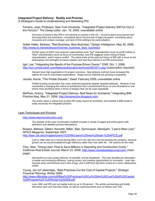 Integrated Project Delivery: Reality and Promise
A Strategist’s Guide to Understanding and Marketing IPD

   Ferreira, Joao, Professor, New York University, "Integrated Project Delivery Still Far Out in
   the Horizon," The Zweig Letter, Jan. 19, 2009, unavailable online
          Summary of reasons why IPD is not catching on quickly in the US – concerns about procurement and
          licensing limits and restrictions, uncertainty about risk and lack of legal precedent, uncertainty about
          insurance and unclear coverage, and lack of firms willing to be early adopters.

   Golter Heller, Barbara, "Red Business, Blue Business," Design Intelligence, May 30, 2008,
   http://www.di.net/articles/archive/red_business_blue_business/
          Certain types of A/E/C and customer organizations have "red" characteristics (such as profit motive) or
          "blue" characteristics (such as focus on community), and IPD suggests some mixing of these
          characteristics, which means conflict. The article looks at the past and future of IPD with a focus on the
          philosophies and strengths of various players and how they interact in an IPD environment.

   Igel, Lee, "Integrating the Needs of the Purpose-Driven Owner," ENR, Oct. 1, 2008,
   http://enr.construction.com/features/bizLabor/archives/081001c.asp (subscription required)
          Owners have high expectations for project outcomes. New delivery methods have increased the
          options for how to meet these expectations. Single-source methods are growing in popularity.

   Jacobs, Karrie, "The Prefab Decade," Dwell, February 2009, unavailable online
          Prefab housing construction has never achieved popularity despite repeated attempts. However it has
          succeeded in changing the culture of architecture from a predominant focus on one-off projects to one
          where more architects think in terms of designs that can be used repeatedly.

   McPhee, Antony, "Integrated Project Delivery: Bad News for Architects," Integrating BIM
   Practice blog, May 21, 2008, http://bimpractice.blogspot.com/
          The author takes a critical look at what IPD really means for architects, and whether a BIM model is
          really necessary for integrated practice.



Lean Techniques and Process
   http://www.leanconstruction.org/
          The website of the Lean Construction Institute includes a variety of pages and white papers with
          definitions and detailed process descriptions.

   Bowers, Melissa; Gilbert, Kenneth; Miller, Alex; Sprinivasan, Mandyam, "Lean's New Look,"
   APICS Magazine, September 2007,
   http://lean.utk.edu/images/Users/1/LEAN/Leans%20new%20look-%20APICS.pdf
          Lean is often seen as a money-saving effort, but it can also be a tool for growing the company, because
          growth can be accommodated through efficiency rather than new staff, etc. The authors do the math.

   Chiu, Stan, "Going Lean: How to Save Millions in Operating and Construction Costs,"
   California Real Estate Journal, March 23, 2009, http://www.carealestatejournal.com/ (main
   page)
          Introduction to Lean project delivery, its benefits, and its drawbacks. The main benefits are elimination
          of waste and increasing efficiency, saving money, and creating opportunities for innovation. Lean also
          requires early commitments and a lack of ego, and a shift from top-down control to a more collaborative
          model.

   Young, Jim (of Lillebridge), "Best Practices Cut the Cost of Capital Projects," Strategic
   Financial Planning, Winter 2008,
   http://www.lillibridge.com/pdf/Best%20Practices%20Cut%20the%20Cost%20of%20Capital
   %20Projects%20-%20Winter%202008.pdf
          Lean, BIM, and IPD can cut capital costs by up to 20 percent. The article summarizes and briefly
          discusses each and how they relate, as well as subcomponents such as Kaizen and TVD.


                                                                                                            Page 30
 