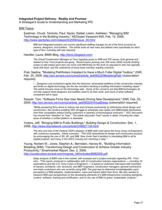 Integrated Project Delivery: Reality and Promise
A Strategist’s Guide to Understanding and Marketing IPD

BIM Topics
   Eastman, Chuck; Teicholz, Paul; Sacks, Rafael; Liston, Kathleen, "Managing BIM
   Technology in the Building Industry," AECbytes Viewpoint #35, Feb. 12, 2008,
   http://www.aecbytes.com/viewpoint/2008/issue_35.html
          BIM and integrated practice can involve significant staffing changes for all of the firms involved as
          owners, designers, and builders. The article looks at new roles and altered roles specifically for each
          type of firm, including skill sets required.

   Handler, Laura, BIMX Blog, http://bimx.blogspot.com/
          The Virtual Construction Manager at Tocci regularly posts on BIM and IPD issues, both general and
          related to how Tocci projects are going. Recent topics (among over 200 since 2006) include dividing
          scope on-site based upon who can most cost-effectively do the work as opposed to who has typically
          done that work, and the usefulness of every team member reading contracts.

   Post, Nadine, "Modeling Pathfinders Impatient to Have a Much Fuller Digital Toolbox," ENR,
   Feb. 25, 2009, http://enr.ecnext.com/coms2/article_teit090225ModelingPath (subscription
   required)
          "....Designers and contractors agree that the fractured, adversarial traditions of the construction industry
          and limits on digital technology are the two monsters blocking a building information modeling utopia."
          The article focuses more on the technology side. Some of the concerns are that BIM technologies do
          not fully support what designers and builders need to do their work, and much of what software
          companies sell is hype.

   Sawyer, Tom, "Software Firms See User Needs Driving New Development," ENR, Feb. 25,
   2009, http://enr.ecnext.com/coms2/article_teit090225VirtualDesig (subscription required)
          "While pioneering firms strive to reduce risk and increase productivity by embracing virtual design and
          construction, the vendors enabling VDC struggle to anticipate user needs and differentiate themselves
          from their competition without losing customers in swamps of technological confusion." VDC discussion
          has moved from "whether" to "how." The article discusses "how" issues in detail, including the major
          issue of whether a unified platform is desirable.

   Yoders, Jeff, "Bringing BIM to Public Buildings," Building Design & Construction, Dec. 1,
   2008, http://www.bdcnetwork.com/article/CA6621134.html
          The why and how of the Federal GSA's adoption of BIM (with inset about the Army Corps of Engineers),
          with numerous examples. Article summary: "The GSA streamlined its design and construction process
          by encouraging the use of 3D, 4D, and BIM. Now Uncle Sam's landlord is mandating BIM in all its
          capital projects, and many in the A/E/C industry are marching in step."

   Young, Norbert W.; Jones, Stephen A.; Bernstein, Harvey M., "Building Information
   Modeling (BIM), Transforming Design and Construction to Achieve Greater Industry
   Productivity," Smartmarket Report, Dec. 2, 2008,
   http://construction.ecnext.com/mcgraw_hill/includes/BIM2008.pdf
          Deep analysis of BIM's role in the market, with excerpts and a project example regarding IPD. From
          intro: "This report, produced in collaboration with 23 construction industry organizations — including 15
          associations and the U.S. Army Corps of Engineers — is based on extensive interviews with hundreds
          of owners, architects, civil, structural, and MEP engineers, construction managers, general contractors
          and trade contractors who are currently using BIM. The goal was to determine knowledgeable users’
          perceptions of BIM adoption, implementation, value and impact within their firms. We also wanted to
          measure BIM user perspectives on the developing elements of a BIM infrastructure including standards,
          content, software, training and certification; and on the use of BIM on green 'sustainable’ projects."




                                                                                                             Page 31
 