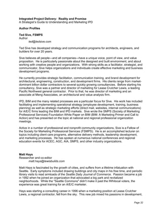 Integrated Project Delivery: Reality and Promise
A Strategist’s Guide to Understanding and Marketing IPD

Author Profiles

Ted Sive, FSMPS
Author
       ted@tedsive.com

Ted Sive has developed strategy and communication programs for architects, engineers, and
builders for over 20 years.

Sive believes all people—and all companies—have a unique voice, point of view, and value
proposition. He is particularly passionate about the designed and built environment, and about
working with creative people and organizations. With strong skills as a facilitator, strategist, and
communicator, Sive helps organizations and individuals create effective marketing and business
development programs.

He currently provides strategic facilitation, communication training, and brand development for
architectural, engineering, construction, and development firms. His clients range from market-
dominant billion dollar contractors to several quickly growing consultancies. Before starting his
consultancy, Sive was a partner and director of marketing for Lease Crutcher Lewis, a leading
Pacific Northwest general contractor. Prior to that, he was director of marketing and an
associate at Meng Associates, an architectural and value analysis firm.

IPD, BIM and the many related processes are a particular focus for Sive. His work has included
facilitating and implementing operational strategy (employee development, training, business
planning) as well as strategic marketing efforts (direct mail, websites, internal communications)
for A/E/C firms leading the BIM and IPD markets. Sive wrote the SMPS (Society of Marketing
Professional Services) Foundation White Paper on BIM (BIM: A Marketing Primer and Call to
Action) and has presented on the topic at national and regional professional organization
meetings.

Active in a number of professional and nonprofit community organizations, Sive is a Fellow of
the Society for Marketing Professional Services (FSMPS). He is an accomplished lecturer on
topics including client care programs, alternative delivery methods, leadership development,
and marketing processes. He has spoken at numerous national conferences and regional
education events for ACEC, AGC, AIA, SMPS, and other industry organizations.



Matt Hays
Researcher and co-editor
      matt.hays@lewisbuilds.com

Matt Hays is fascinated by the growth of cities, and suffers from a lifetime infatuation with
Seattle. Early symptoms included drawing buildings and city maps in his free time, and periodic
library visits to read armloads of the Seattle Daily Journal of Commerce. Passion became a job
in 1992 when he joined an organization that advocated a big park and revitalized
neighborhoods. While the "Seattle Commons" didn't make it past the lWhitocal voters, the
experience was great training for an A/E/C marketer.

Hays was starting a consulting career in 1996 when a marketing position at Lease Crutcher
Lewis, a regional contractor, fell from the sky. This new job mixed his passions in development,

                                                                                             Page 32
 
