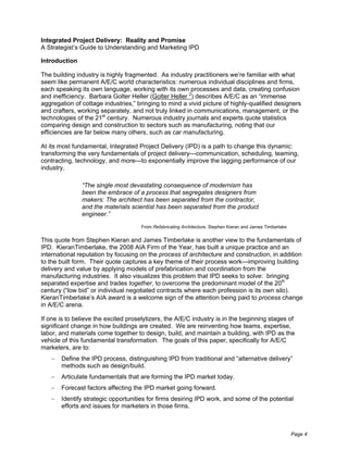 Integrated Project Delivery: Reality and Promise
A Strategist’s Guide to Understanding and Marketing IPD

Introduction

The building industry is highly fragmented. As industry practitioners we’re familiar with what
seem like permanent A/E/C world characteristics: numerous individual disciplines and firms,
each speaking its own language, working with its own processes and data, creating confusion
and inefficiency. Barbara Golter Heller (Golter Heller 2) describes A/E/C as an “immense
aggregation of cottage industries,” bringing to mind a vivid picture of highly-qualified designers
and crafters, working separately, and not truly linked in communications, management, or the
technologies of the 21st century. Numerous industry journals and experts quote statistics
comparing design and construction to sectors such as manufacturing, noting that our
efficiencies are far below many others, such as car manufacturing.

At its most fundamental, Integrated Project Delivery (IPD) is a path to change this dynamic:
transforming the very fundamentals of project delivery—communication, scheduling, teaming,
contracting, technology, and more—to exponentially improve the lagging performance of our
industry.

               “The single most devastating consequence of modernism has
               been the embrace of a process that segregates designers from
               makers: The architect has been separated from the contractor,
               and the materials scientist has been separated from the product
               engineer.”
                                     From Refabricating Architecture, Stephen Kieran and James Timberlake


This quote from Stephen Kieran and James Timberlake is another view to the fundamentals of
IPD. KieranTimberlake, the 2008 AIA Firm of the Year, has built a unique practice and an
international reputation by focusing on the process of architecture and construction, in addition
to the built form. Their quote captures a key theme of their process work—improving building
delivery and value by applying models of prefabrication and coordination from the
manufacturing industries. It also visualizes this problem that IPD seeks to solve: bringing
separated expertise and trades together, to overcome the predominant model of the 20th
century (“low bid” or individual negotiated contracts where each profession is its own silo).
KieranTimberlake’s AIA award is a welcome sign of the attention being paid to process change
in A/E/C arena.

If one is to believe the excited proselytizers, the A/E/C industry is in the beginning stages of
significant change in how buildings are created. We are reinventing how teams, expertise,
labor, and materials come together to design, build, and maintain a building, with IPD as the
vehicle of this fundamental transformation. The goals of this paper, specifically for A/E/C
marketers, are to:
       Define the IPD process, distinguishing IPD from traditional and “alternative delivery”
       methods such as design/build.
       Articulate fundamentals that are forming the IPD market today.
       Forecast factors affecting the IPD market going forward.
       Identify strategic opportunities for firms desiring IPD work, and some of the potential
       efforts and issues for marketers in those firms.



                                                                                                            Page 4
 