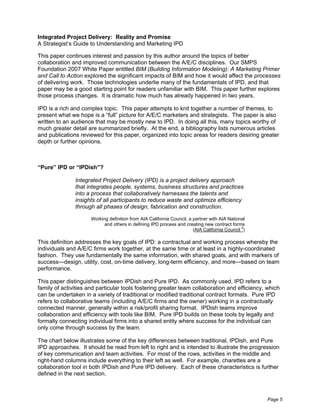 Integrated Project Delivery: Reality and Promise
A Strategist’s Guide to Understanding and Marketing IPD

This paper continues interest and passion by this author around the topics of better
collaboration and improved communication between the A/E/C disciplines. Our SMPS
Foundation 2007 White Paper entitled BIM (Building Information Modeling): A Marketing Primer
and Call to Action explored the significant impacts of BIM and how it would affect the processes
of delivering work. Those technologies underlie many of the fundamentals of IPD, and that
paper may be a good starting point for readers unfamiliar with BIM. This paper further explores
those process changes. It is dramatic how much has already happened in two years.

IPD is a rich and complex topic. This paper attempts to knit together a number of themes, to
present what we hope is a “full” picture for A/E/C marketers and strategists. The paper is also
written to an audience that may be mostly new to IPD. In doing all this, many topics worthy of
much greater detail are summarized briefly. At the end, a bibliography lists numerous articles
and publications reviewed for this paper, organized into topic areas for readers desiring greater
depth or further opinions.



“Pure” IPD or “IPDish”?

               Integrated Project Delivery (IPD) is a project delivery approach
               that integrates people, systems, business structures and practices
               into a process that collaboratively harnesses the talents and
               insights of all participants to reduce waste and optimize efficiency
               through all phases of design, fabrication and construction.

                      Working definition from AIA California Council, a partner with AIA National
                            and others in defining IPD process and creating new contract forms
                                                                                               4
                                                                        (AIA California Council )

This definition addresses the key goals of IPD: a contractual and working process whereby the
individuals and A/E/C firms work together, at the same time or at least in a highly-coordinated
fashion. They use fundamentally the same information, with shared goals, and with markers of
success—design, utility, cost, on-time delivery, long-term efficiency, and more—based on team
performance.

This paper distinguishes between IPDish and Pure IPD. As commonly used, IPD refers to a
family of activities and particular tools fostering greater team collaboration and efficiency, which
can be undertaken in a variety of traditional or modified traditional contract formats. Pure IPD
refers to collaborative teams (including A/E/C firms and the owner) working in a contractually
connected manner, generally within a risk/profit sharing format. IPDish teams improve
collaboration and efficiency with tools like BIM. Pure IPD builds on these tools by legally and
formally connecting individual firms into a shared entity where success for the individual can
only come through success by the team.

The chart below illustrates some of the key differences between traditional, IPDish, and Pure
IPD approaches. It should be read from left to right and is intended to illustrate the progression
of key communication and team activities. For most of the rows, activities in the middle and
right-hand columns include everything to their left as well. For example, charettes are a
collaboration tool in both IPDish and Pure IPD delivery. Each of these characteristics is further
defined in the next section.



                                                                                                    Page 5
 