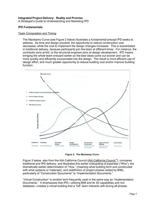 Integrated Project Delivery: Reality and Promise
A Strategist’s Guide to Understanding and Marketing IPD

IPD Fundamentals

Team Composition and Timing

   The Macleamy Curve (see Figure 2 below) illustrates a fundamental precept IPD seeks to
   address. As time and design proceed, the opportunity to reduce construction cost
   decreases, while the cost to implement the design changes increases. This is exacerbated
   in traditional delivery, because participants join the team at different times. For instance, the
   contractor joins at bid, or the structural engineer joins at design development. IPD means
   bringing the whole team onboard earlier so the best ideas come out sooner and can be
   more quickly and efficiently incorporated into the design. The result is more efficient use of
   design effort, and much greater opportunity to reduce building cost and/or improve building
   function.




                                       Figure 2. The Macleamy Curve

   Figure 3 below, also from the AIA California Council (AIA California Council 5), compares
   traditional and IPD delivery, and illustrates this earlier onboarding of expertise (“Who”), the
   dramatically earlier determination of “How,” (meaning what building form and constructed
   with what systems or materials), and redefinition of project phases (aided by BIM),
   particularly of “Construction Documents” to “Implementation Documents.”

   “Virtual Construction” is another term frequently used in the same way as “Implementation
   Documents.” It emphasizes that IPD—utilizing BIM and its 3D capabilities and rich
   database—creates a virtual building that a “full” team interacts with during all phases.

                                                                                              Page 7
 