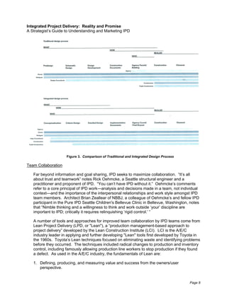Integrated Project Delivery: Reality and Promise
A Strategist’s Guide to Understanding and Marketing IPD




                     Figure 3. Comparison of Traditional and Integrated Design Process

Team Collaboration

   Far beyond information and goal sharing, IPD seeks to maximize collaboration. “It’s all
   about trust and teamwork” notes Rick Oehmcke, a Seattle structural engineer and a
   practitioner and proponent of IPD. “You can’t have IPD without it.” Oehmcke’s comments
   refer to a core principal of IPD work—analysis and decisions made in a team, not individual
   context—and the importance of the interpersonal relationships and work style amongst IPD
   team members. Architect Brian Zeallear of NBBJ, a colleague of Oehmcke’s and fellow IPD
   participant in the Pure IPD Seattle Children's Bellevue Clinic in Bellevue, Washington, notes
   that “Nimble thinking and a willingness to think and work outside ‘your’ discipline are
   important to IPD; critically it requires relinquishing ‘rigid control.’ ”

   A number of tools and approaches for improved team collaboration by IPD teams come from
   Lean Project Delivery (LPD, or "Lean"), a “production management-based approach to
   project delivery” developed by the Lean Construction Institute (LCI). LCI is the A/E/C
   industry leader in applying and further developing "Lean" tools first developed by Toyota in
   the 1960s. Toyota’s Lean techniques focused on eliminating waste and identifying problems
   before they occurred. The techniques included radical changes to production and inventory
   control, including famously allowing production line workers to stop production if they found
   a defect. As used in the A/E/C industry, the fundamentals of Lean are:

   1. Defining, producing, and measuring value and success from the owners/user
      perspective.


                                                                                          Page 8
 