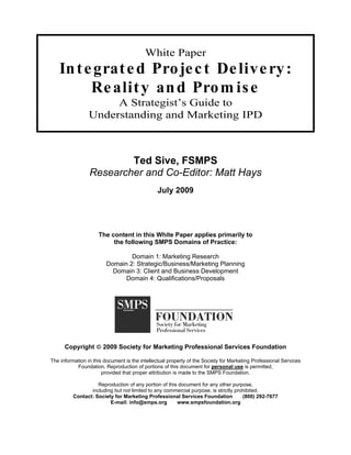 White Paper
    In t e grat e d Pro je c t De live ry :
          Re alit y an d Pro m is e
                      A Strategist’s Guide to
                 Understanding and Marketing IPD



                         Ted Sive, FSMPS
                 Researcher and Co-Editor: Matt Hays
                                               July 2009




                     The content in this White Paper applies primarily to
                          the following SMPS Domains of Practice:

                                Domain 1: Marketing Research
                        Domain 2: Strategic/Business/Marketing Planning
                          Domain 3: Client and Business Development
                              Domain 4: Qualifications/Proposals




      Copyright        2009 Society for Marketing Professional Services Foundation

The information in this document is the intellectual property of the Society for Marketing Professional Services
           Foundation. Reproduction of portions of this document for personal use is permitted,
                       provided that proper attribution is made to the SMPS Foundation.

                    Reproduction of any portion of this document for any other purpose,
                 including but not limited to any commercial purpose, is strictly prohibited.
          Contact: Society for Marketing Professional Services Foundation            (800) 292-7677
                         E-mail: info@smps.org         www.smpsfoundation.org
 