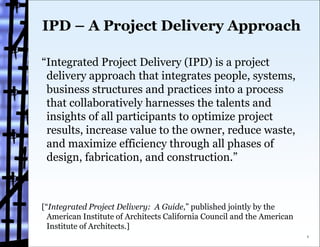 IPD – A Project Delivery Approach

“Integrated Project Delivery (IPD) is a project
 delivery approach that integrates people, systems,
 business structures and practices into a process
 that collaboratively harnesses the talents and
 insights of all participants to optimize project
 results, increase value to the owner, reduce waste,
 and maximize efficiency through all phases of
 design, fabrication, and construction.”



[“Integrated Project Delivery: A Guide,” published jointly by the
  American Institute of Architects California Council and the American
  Institute of Architects.]
                                                                         1
 