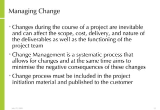 Managing Change Changes during the course of a project are inevitable and can affect the scope, cost, delivery, and nature of the deliverables as well as the functioning of the project team Change Management is a systematic process that allows for changes and at the same time aims to minimise the negative consequences of these changes Change process must be included in the project initiation material and published to the customer 