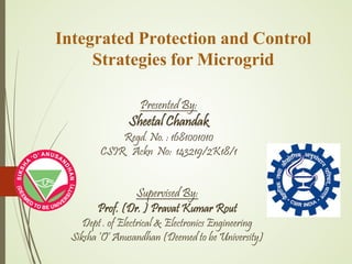 Integrated Protection and Control
Strategies for Microgrid
Presented By:
Sheetal Chandak
Regd. No. : 1681001010
CSIR Ackn No: 143219/2K18/1
Supervised By:
Prof. (Dr. ) Pravat Kumar Rout
Dept . of Electrical & Electronics Engineering
Siksha ‘O’ Anusandhan (Deemed to be University)
 