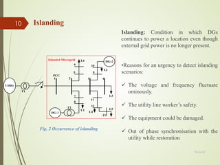 Islanding
Islanding: Condition in which DGs
continues to power a location even though
external grid power is no longer present.
•Reasons for an urgency to detect islanding
scenarios:
 The voltage and frequency fluctuate
ominously.
 The utility line worker’s safety.
 The equipment could be damaged.
 Out of phase synchronisation with the
utility while restoration
Fig. 2 Occurrence of islanding
Utility
T1
1 2 3 4
5
6
7
8
11
12
13
9
10
DG-2
DG-1
L6
L1
L2
L3
L4
T2
Islanded Microgrid
PCC
L5
13-Jul-21
10
 