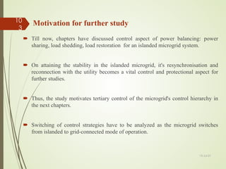 Motivation for further study
 Till now, chapters have discussed control aspect of power balancing: power
sharing, load shedding, load restoration for an islanded microgrid system.
 On attaining the stability in the islanded microgrid, it's resynchronisation and
reconnection with the utility becomes a vital control and protectional aspect for
further studies.
 Thus, the study motivates tertiary control of the microgrid's control hierarchy in
the next chapters.
 Switching of control strategies have to be analyzed as the microgrid switches
from islanded to grid-connected mode of operation.
13-Jul-21
10
3
 