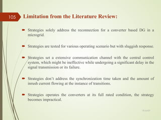 Strategies solely address the reconnection for a converter based DG in a
microgrid.
 Strategies are tested for various operating scenario but with sluggish response.
 Strategies set a extensive communication channel with the central control
system, which might be ineffective while undergoing a significant delay in the
signal transmission or its failure.
 Strategies don’t address the synchronization time taken and the amount of
inrush current flowing at the instance of transitions.
 Strategies operates the converters at its full rated condition, the strategy
becomes impractical.
Limitation from the Literature Review:
13-Jul-21
105
 