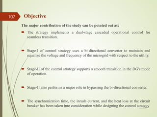 The major contribution of the study can be pointed out as:
 The strategy implements a dual-stage cascaded operational control for
seamless transition.
 Stage-I of control strategy uses a bi-directional converter to maintain and
equalize the voltage and frequency of the microgrid with respect to the utility.
 Stage-II of the control strategy supports a smooth transition in the DG's mode
of operation.
 Stage-II also performs a major role in bypassing the bi-directional converter.
 The synchronization time, the inrush current, and the heat loss at the circuit
breaker has been taken into consideration while designing the control strategy
Objective
13-Jul-21
107
 
