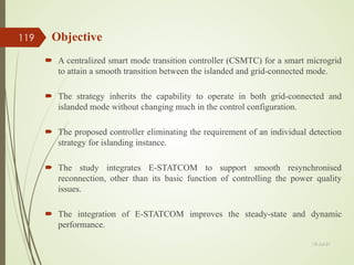 Objective
 A centralized smart mode transition controller (CSMTC) for a smart microgrid
to attain a smooth transition between the islanded and grid-connected mode.
 The strategy inherits the capability to operate in both grid-connected and
islanded mode without changing much in the control configuration.
 The proposed controller eliminating the requirement of an individual detection
strategy for islanding instance.
 The study integrates E-STATCOM to support smooth resynchronised
reconnection, other than its basic function of controlling the power quality
issues.
 The integration of E-STATCOM improves the steady-state and dynamic
performance.
13-Jul-21
119
 