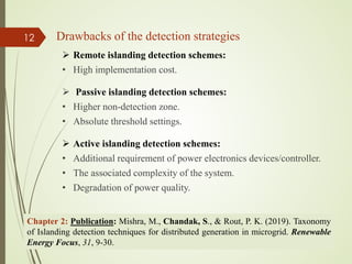  Remote islanding detection schemes:
• High implementation cost.
 Passive islanding detection schemes:
• Higher non-detection zone.
• Absolute threshold settings.
 Active islanding detection schemes:
• Additional requirement of power electronics devices/controller.
• The associated complexity of the system.
• Degradation of power quality.
Drawbacks of the detection strategies
13-Jul-21
12
Chapter 2: Publication: Mishra, M., Chandak, S., & Rout, P. K. (2019). Taxonomy
of Islanding detection techniques for distributed generation in microgrid. Renewable
Energy Focus, 31, 9-30.
 