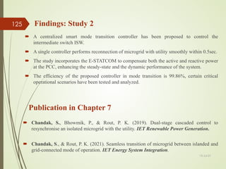 13-Jul-21
125
Publication in Chapter 7
 Chandak, S., Bhowmik, P., & Rout, P. K. (2019). Dual-stage cascaded control to
resynchronise an isolated microgrid with the utility. IET Renewable Power Generation.
 Chandak, S., & Rout, P. K. (2021). Seamless transition of microgrid between islanded and
grid-connected mode of operation. IET Energy System Integration.
Findings: Study 2
 A centralized smart mode transition controller has been proposed to control the
intermediate switch ISW.
 A single controller performs reconnection of microgrid with utility smoothly within 0.5sec.
 The study incorporates the E-STATCOM to compensate both the active and reactive power
at the PCC, enhancing the steady-state and the dynamic performance of the system.
 The efficiency of the proposed controller in mode transition is 99.86%, certain critical
operational scenarios have been tested and analyzed.
 