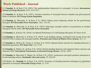Work Published - Journal
[1] Chandak, S., & Rout, P. K. (2021). The implementation framework of a microgrid: A review. International
Journal of Energy Research, 45(3), 3523-3547.
[2] Chandak, S., & Rout, P. K. (2021). Seamless transition of microgrid between islanded and grid-connected
mode of operation. IET Energy System Integration.
[3] Chandak, S., Bhowmik, P., & Rout, P. K. (2019). Robust power balancing scheme for the grid-forming
microgrid. IET Renewable Power Generation, 14(1), 154-163.
[4] Chandak, S., Bhowmik, P., & Rout, P. K. (2019). Dual-stage cascaded control to resynchronise an isolated
microgrid with the utility. IET Renewable Power Generation.
[5] Chandak, S., & Rout, P K. (2019). An Optimal Performance of a Self-healing Microgrid. IET Smart Grid.
[6] Chandak, S., Bhowmik, P., & Rout, P. K. (2019). Load shedding strategy coordinated with storage device and
D-STATCOM to enhance the microgrid stability. Protection and Control of Modern Power Systems, 4(1), 22.
[7] Chandak, S., Mishra, M., Nayak, S., & Rout, P. K. (2018). Optimal feature selection for islanding detection in
distributed generation. IET Smart Grid, 1(3), 85-95.
[8] Chandak, S., Mishra, M., & Rout, P. K. (2018). Hybrid islanding detection with optimum feature selection and
minimum NDZ. International Transactions on Electrical Energy Systems, 28(10), e2602.
[9] Chandak, S., Bhowmik, P., Mishra, M., & Rout, P. K. (2018). Autonomous microgrid operation subsequent to
an anti-islanding scheme. Sustainable cities and society, 39, 430-448.
[10] Mishra, M., Chandak, S., & Rout, P. K. (2019). Taxonomy of Islanding detection techniques for distributed
generation in microgrid. Renewable Energy Focus, 31, 9-30. 13-Jul-21
 
