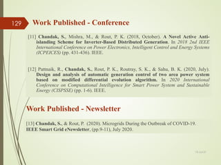 [11] Chandak, S., Mishra, M., & Rout, P. K. (2018, October). A Novel Active Anti-
islanding Scheme for Inverter-Based Distributed Generation. In 2018 2nd IEEE
International Conference on Power Electronics, Intelligent Control and Energy Systems
(ICPEICES) (pp. 431-436). IEEE.
[12] Pattnaik, R., Chandak, S., Rout, P. K., Routray, S. K., & Sahu, B. K. (2020, July).
Design and analysis of automatic generation control of two area power system
based on modified differential evolution algorithm. In 2020 International
Conference on Computational Intelligence for Smart Power System and Sustainable
Energy (CISPSSE) (pp. 1-6). IEEE.
Work Published - Conference
13-Jul-21
129
[13] Chandak, S., & Rout, P. (2020). Microgrids During the Outbreak of COVID-19.
IEEE Smart Grid eNewsletter, (pp.9-11), July 2020.
Work Published - Newsletter
 