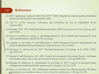 References
[1] IEEE Application Guide for IEEE Std 1547™: 'IEEE Standard for Interconnecting Distributed
Resources with Electric Power Systems', 2009.
[2] Std, U. L.1741. Inverters, Converters, and Controllers for Use in Independent Power
Systems,2002.
[3] Kersting, W.H., 1991. Radial distribution test feeders. IEEE Transactions on Power Systems, 6(3),
pp.975-985.
[4] Giroux, P., Sybille, G., Osorio, C. and Chandrachood, S., 2012. 100-kW grid-connected PV array
demo detailed model. MathWorks File Exchange.
[5] Cagnano, A., De Tuglie, E. and Mancarella, P., 2020. Microgrids: Overview and guidelines for
practical implementations and operation. Applied Energy, 258, p.114039.
[6] Hooshyar, A. and Iravani, R., 2017. Microgrid protection. Proceedings of the IEEE, 105(7),
pp.1332-1353.
[7] Zamora, R. and Srivastava, A.K., 2010. Controls for microgrids with storage: Review, challenges,
and research needs. Renewable and Sustainable Energy Reviews, 14(7), pp.2009-2018.
[8] Shayeghi, H., Shahryari, E., Moradzadeh, M. and Siano, P., 2019. A survey on microgrid energy
management considering flexible energy sources. Energies, 12(11), p.2156.
[9] Storn, R. and Price, K., 1997. Differential evolution–a simple and efficient heuristic for global
optimization over continuous spaces. Journal of global optimization, 11(4), pp.341-359.
13-Jul-21
131
 