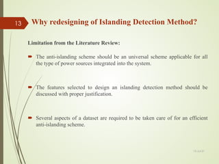 Why redesigning of Islanding Detection Method?
Limitation from the Literature Review:
 The anti-islanding scheme should be an universal scheme applicable for all
the type of power sources integrated into the system.
 The features selected to design an islanding detection method should be
discussed with proper justification.
 Several aspects of a dataset are required to be taken care of for an efficient
anti-islanding scheme.
13-Jul-21
13
 