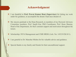 Acknowledgment
 I am thankful to Prof. Pravat Kumar Rout (Supervisor) for letting me work
under his guidance, to accomplish the dream I had once dreamt of.
 My sincere gratitude to the Dean Research, to members of my Doctoral Advisory
Committee members, Prof. Sanjib Kar, PhD Coordinator, Prof. Renu Sharma,
Head of the Department, for their constant support and motivation throughout the
tenure.
 Scholarship: S'O'A Management and CSIR HRDG (Ack. No: 143219/2K18/1).
 I am grateful to Dr. Manohar Mishra for his valuable advice and guidance.
 Special thanks to my family and friends for their unconditional support.
 