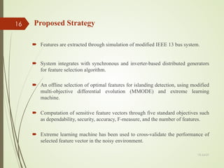 Proposed Strategy
 Features are extracted through simulation of modified IEEE 13 bus system.
 System integrates with synchronous and inverter-based distributed generators
for feature selection algorithm.
 An offline selection of optimal features for islanding detection, using modified
multi-objective differential evolution (MMODE) and extreme learning
machine.
 Computation of sensitive feature vectors through five standard objectives such
as dependability, security, accuracy, F-measure, and the number of features.
 Extreme learning machine has been used to cross-validate the performance of
selected feature vector in the noisy environment.
13-Jul-21
16
 