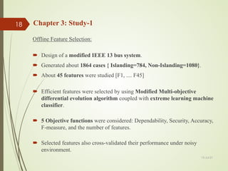 Chapter 3: Study-1
Offline Feature Selection:
 Design of a modified IEEE 13 bus system.
 Generated about 1864 cases { Islanding=784, Non-Islanding=1080}.
 About 45 features were studied [F1, .... F45]
 Efficient features were selected by using Modified Multi-objective
differential evolution algorithm coupled with extreme learning machine
classifier.
 5 Objective functions were considered: Dependability, Security, Accuracy,
F-measure, and the number of features.
 Selected features also cross-validated their performance under noisy
environment.
13-Jul-21
18
 