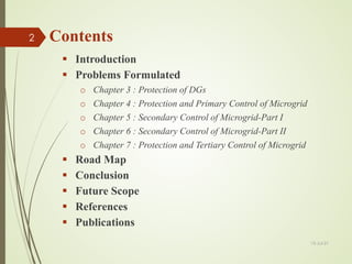 Contents
 Introduction
 Problems Formulated
o Chapter 3 : Protection of DGs
o Chapter 4 : Protection and Primary Control of Microgrid
o Chapter 5 : Secondary Control of Microgrid-Part I
o Chapter 6 : Secondary Control of Microgrid-Part II
o Chapter 7 : Protection and Tertiary Control of Microgrid
 Road Map
 Conclusion
 Future Scope
 References
 Publications
13-Jul-21
2
 