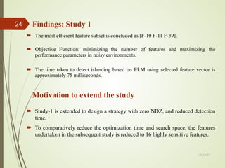  Study-1 is extended to design a strategy with zero NDZ, and reduced detection
time.
 To comparatively reduce the optimization time and search space, the features
undertaken in the subsequent study is reduced to 16 highly sensitive features.
Findings: Study 1
Motivation to extend the study
 The most efficient feature subset is concluded as [F-10 F-11 F-39].
 Objective Function: minimizing the number of features and maximizing the
performance parameters in noisy environments.
 The time taken to detect islanding based on ELM using selected feature vector is
approximately 75 milliseconds.
13-Jul-21
24
 