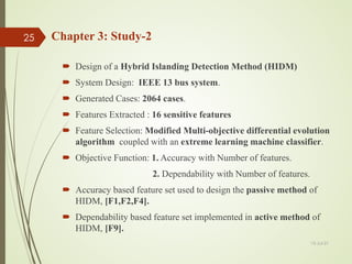 Chapter 3: Study-2
 Design of a Hybrid Islanding Detection Method (HIDM)
 System Design: IEEE 13 bus system.
 Generated Cases: 2064 cases.
 Features Extracted : 16 sensitive features
 Feature Selection: Modified Multi-objective differential evolution
algorithm coupled with an extreme learning machine classifier.
 Objective Function: 1. Accuracy with Number of features.
2. Dependability with Number of features.
 Accuracy based feature set used to design the passive method of
HIDM, [F1,F2,F4].
 Dependability based feature set implemented in active method of
HIDM, [F9].
13-Jul-21
25
 