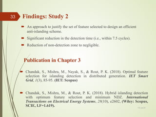 Findings: Study 2
 An approach to justify the set of feature selected to design an efficient
anti-islanding scheme.
 Significant reduction in the detection time (i.e., within 7.5 cycles).
 Reduction of non-detection zone to negligible.
Publication in Chapter 3
 Chandak, S., Mishra, M., Nayak, S., & Rout, P. K. (2018). Optimal feature
selection for islanding detection in distributed generation. IET Smart
Grid, 1(3), 85-95. (IET: Scopus)
 Chandak, S., Mishra, M., & Rout, P. K. (2018). Hybrid islanding detection
with optimum feature selection and minimum NDZ. International
Transactions on Electrical Energy Systems, 28(10), e2602, (Wiley: Scopus,
SCIE, I.F=1.619). 13-Jul-21
33
 