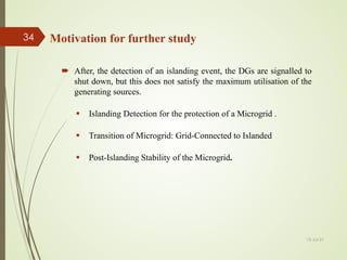 Motivation for further study
 After, the detection of an islanding event, the DGs are signalled to
shut down, but this does not satisfy the maximum utilisation of the
generating sources.
 Islanding Detection for the protection of a Microgrid .
 Transition of Microgrid: Grid-Connected to Islanded
 Post-Islanding Stability of the Microgrid.
13-Jul-21
34
 