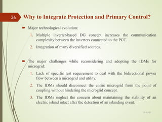  Major technological evolution:
1. Multiple inverter-based DG concept increases the communication
complexity between the inverters connected to the PCC.
2. Integration of many diversified sources.
 The major challenges while reconsidering and adopting the IDMs for
microgrid:
1. Lack of specific test requirement to deal with the bidirectional power
flow between a microgrid and utility.
2. The IDMs should disconnect the entire microgrid from the point of
coupling without hindering the microgrid concept.
3. The IDMs neglect the concern about maintaining the stability of an
electric island intact after the detection of an islanding event.
Why to Integrate Protection and Primary Control?
13-Jul-21
36
 