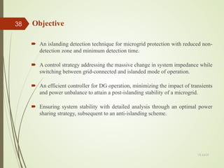  An islanding detection technique for microgrid protection with reduced non-
detection zone and minimum detection time.
 A control strategy addressing the massive change in system impedance while
switching between grid-connected and islanded mode of operation.
 An efficient controller for DG operation, minimizing the impact of transients
and power unbalance to attain a post-islanding stability of a microgrid.
 Ensuring system stability with detailed analysis through an optimal power
sharing strategy, subsequent to an anti-islanding scheme.
Objective
13-Jul-21
38
 