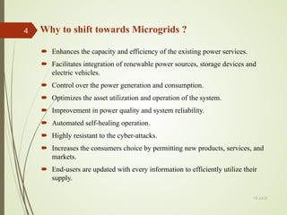 Why to shift towards Microgrids ?
 Enhances the capacity and efficiency of the existing power services.
 Facilitates integration of renewable power sources, storage devices and
electric vehicles.
 Control over the power generation and consumption.
 Optimizes the asset utilization and operation of the system.
 Improvement in power quality and system reliability.
 Automated self-healing operation.
 Highly resistant to the cyber-attacks.
 Increases the consumers choice by permitting new products, services, and
markets.
 End-users are updated with every information to efficiently utilize their
supply.
13-Jul-21
4
 