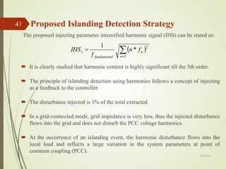  It is clearly studied that harmonic content is highly significant till the 5th order.
 The principle of islanding detection using harmonics follows a concept of injecting
as a feedback to the controller.
 The disturbance injected is 1% of the total extracted.
 In a grid-connected mode, grid impedance is very less, thus the injected disturbance
flows into the grid and does not disturb the PCC voltage harmonics.
 At the occurrence of an islanding event, the harmonic disturbance flows into the
local load and reflects a large variation in the system parameters at point of
common coupling (PCC).
( )
∑
≠
=
1
2
*
1
n
n
l
fundamenta
v f
n
f
IHS
The proposed injecting parameter intensified harmonic signal (IHS) can be stated as:
13-Jul-21
41 Proposed Islanding Detection Strategy
 