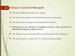  The study implements master-slave strategy
 The master DG undergoes the disturbance injection continuously.
 On detection the microgrids is disconnected from the PCC.
 Subsequent to the detection of islanding instances, stable operation of
islanded microgrid is a major concern.
 The sharing of loads among the DGs in the microgrid has been addressed.
 The study analyses a master-slave P-V and Q-f drooping strategy
13-Jul-21
44 Primary Control of Microgrid
 