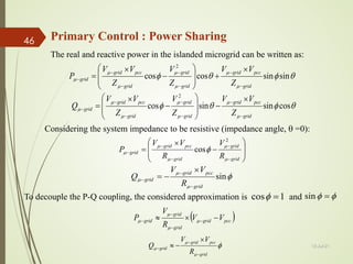 θ
φ
θ
φ
µ
µ
µ
µ
µ
µ
µ sin
sin
cos
cos
2
grid
pcc
grid
grid
grid
grid
pcc
grid
grid
Z
V
V
Z
V
Z
V
V
P
−
−
−
−
−
−
−
×
+








−
×
=
θ
φ
θ
φ
µ
µ
µ
µ
µ
µ
µ cos
sin
sin
cos
2
grid
pcc
grid
grid
grid
grid
pcc
grid
grid
Z
V
V
Z
V
Z
V
V
Q
−
−
−
−
−
−
−
×
−








−
×
=
Considering the system impedance to be resistive (impedance angle, θ =0):








−
×
=
−
−
−
−
−
grid
grid
grid
pcc
grid
grid
R
V
R
V
V
P
µ
µ
µ
µ
µ φ
2
cos
φ
µ
µ
µ sin
grid
pcc
grid
grid
R
V
V
Q
−
−
−
×
−
=
The real and reactive power in the islanded microgrid can be written as:
1
cos =
φ φ
φ =
sin
To decouple the P-Q coupling, the considered approximation is and
( )
pcc
grid
grid
grid
grid V
V
R
V
P −
×
≈ −
−
−
− µ
µ
µ
µ
φ
µ
µ
µ
grid
pcc
grid
grid
R
V
V
Q
−
−
−
×
−
≈ 13-Jul-21
46 Primary Control : Power Sharing
 