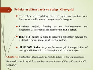 Policies and Standards to design Microgrid
 The policy and regulatory hold the significant position as a
barriers in installation and integration of microgrids.
 Standards majorly focusing on the implementation and
integration of microgrids has addressed in IEEE series.
 IEEE 1547 series: A guide to achieve a connection between the
distributed power sources and electric system.
 IEEE 2030 Series: A guide for smart grid interoperability of
energy and information technologies with the power system.
13-Jul-21
5
Chapter 1: Publication: Chandak, S., & Rout, P. K. (2021). The implementation
framework of a microgrid: A review. International Journal of Energy Research, 45(3),
3523-3547.
 