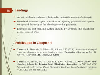 Findings
 An active islanding scheme is designed to protect the concept of microgrid.
 Intensified harmonic signal is used as an injecting parameter and system
voltage and frequency as the islanding detection parameter.
 Emphasis on post-islanding system stability by switching the operational
control mode of DGs.
13-Jul-21
58
Publication in Chapter 4
 Chandak, S., Bhowmik, P., Mishra, M., & Rout, P. K. (2018). Autonomous microgrid
operation subsequent to an anti-islanding scheme. Sustainable cities and society, 39,
430-448. (Elsevier: SCIE, Scopus, I.F. 5.268).
 Chandak, S., Mishra, M., & Rout, P. K. (2018, October). A Novel Active Anti-
islanding Scheme for Inverter-Based Distributed Generation. In 2018 2nd IEEE
International Conference on Power Electronics, Intelligent Control and Energy Systems
(ICPEICES) (pp. 431-436). IEEE.
 