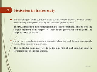  The switching of DG's controller from current control mode to voltage control
mode manages the power sharing and feeds the power demand.
The DGs integrated in the microgrid have their operational limit to feed the
surplus demand with respect to their rated generation limits (with the
range of -50% to +25%).
 However, if islanding occurs in a scenario, where the load demand is extremely
surplus than the power generation.
This particular issue motivates to design an efficient load shedding strategy
for microgrids in further studies.
Motivation for further study
13-Jul-21
59
 