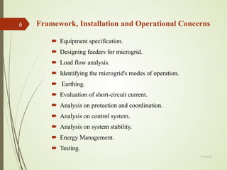 Framework, Installation and Operational Concerns
 Equipment specification.
 Designing feeders for microgrid.
 Load flow analysis.
 Identifying the microgrid's modes of operation.
 Earthing.
 Evaluation of short-circuit current.
 Analysis on protection and coordination.
 Analysis on control system.
 Analysis on system stability.
 Energy Management.
 Testing.
13-Jul-21
6
 
