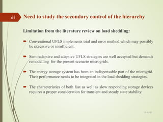 Limitation from the literature review on load shedding:
 Conventional UFLS implements trial and error method which may possibly
be excessive or insufficient.
 Semi-adaptive and adaptive UFLS strategies are well accepted but demands
remodelling for the present scenario microgrids.
 The energy storage system has been an indispensable part of the microgrid.
Their performance needs to be integrated in the load shedding strategies.
 The characteristics of both fast as well as slow responding storage devices
requires a proper consideration for transient and steady state stability.
Need to study the secondary control of the hierarchy
13-Jul-21
61
 