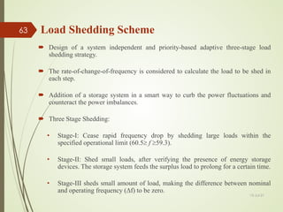 Design of a system independent and priority-based adaptive three-stage load
shedding strategy.
 The rate-of-change-of-frequency is considered to calculate the load to be shed in
each step.
 Addition of a storage system in a smart way to curb the power fluctuations and
counteract the power imbalances.
 Three Stage Shedding:
• Stage-I: Cease rapid frequency drop by shedding large loads within the
specified operational limit (60.5≥ f ≥59.3).
• Stage-II: Shed small loads, after verifying the presence of energy storage
devices. The storage system feeds the surplus load to prolong for a certain time.
• Stage-III sheds small amount of load, making the difference between nominal
and operating frequency (Δf) to be zero.
Load Shedding Scheme
13-Jul-21
63
 