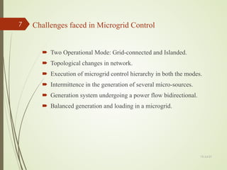 Challenges faced in Microgrid Control
 Two Operational Mode: Grid-connected and Islanded.
 Topological changes in network.
 Execution of microgrid control hierarchy in both the modes.
 Intermittence in the generation of several micro-sources.
 Generation system undergoing a power flow bidirectional.
 Balanced generation and loading in a microgrid.
13-Jul-21
7
 