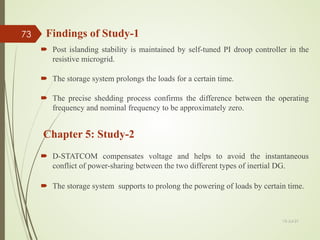 Findings of Study-1
 Post islanding stability is maintained by self-tuned PI droop controller in the
resistive microgrid.
 The storage system prolongs the loads for a certain time.
 The precise shedding process confirms the difference between the operating
frequency and nominal frequency to be approximately zero.
13-Jul-21
73
 D-STATCOM compensates voltage and helps to avoid the instantaneous
conflict of power-sharing between the two different types of inertial DG.
 The storage system supports to prolong the powering of loads by certain time.
Chapter 5: Study-2
 