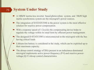 System Under Study
 A 100kW inertia-less inverter based photovoltaic system, and 50kW high
inertia synchronous system are the microgrid’s power sources.
 The integration of D-STATCOM in the power system is the most effective
solution for reactive power compensation.
 With a response speed of 1-2cycles the compensating device helps to
regulate the voltage within its rated limit by efficient power management.
 The designed D-STATCOM is interconnected in the microgrid with the bus
having critical loads
 Lithium-Ion battery is considered in the study, which can be exploited up to
their maximum capacity.
 The droop control strategy of DGs present in an inductance-dominated
microgrid implements active power-frequency (P-f) and reactive power-
voltage (Q-V) droop control characteristics
13-Jul-21
75
 