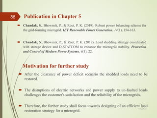 Publication in Chapter 5
 Chandak, S., Bhowmik, P., & Rout, P. K. (2019). Robust power balancing scheme for
the grid-forming microgrid. IET Renewable Power Generation, 14(1), 154-163.
 Chandak, S., Bhowmik, P., & Rout, P. K. (2019). Load shedding strategy coordinated
with storage device and D-STATCOM to enhance the microgrid stability. Protection
and Control of Modern Power Systems, 4(1), 22.
13-Jul-21
88
 After the clearance of power deficit scenario the shedded loads need to be
restored.
 The disruptions of electric networks and power supply to un-faulted loads
challenges the customer's satisfaction and the reliability of the microgrids.
 Therefore, the further study shall focus towards designing of an efficient load
restoration strategy for a microgrid.
Motivation for further study
 