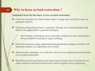 Limitation from the literature review on load restoration:
 Classical restoration by field workers takes a longer time and fails to give an
optimum solution.
 Heuristic programming based restoration strategy are system depended and
failed to be applicable as a general technique.
• The heuristic methods are fast to provide a solution but their optimality is
always doubtful resulting in large switching.
 Restoration process using mathematical programming strategies resulted with
optimum solution at a significant cost of time.
 Meta-heuristic strategies were effective, but were not implemented to the loads
in an isolated microgrid.
 Distributed power generations have been used to back-start of system but not
where loads are shed and restored due to their irregular power generation.
13-Jul-21
90 Why to focus on load restoration ?
 